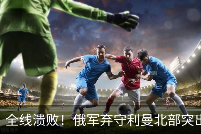 全线溃败！俄军弃守利曼北部突出部，大面积阵地彻底拱手让人
